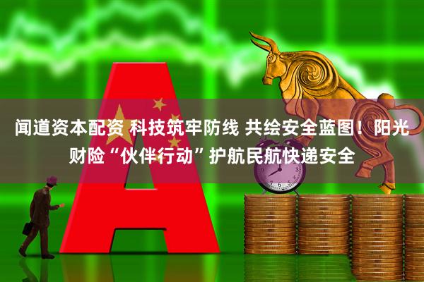 闻道资本配资 科技筑牢防线 共绘安全蓝图！阳光财险“伙伴行动”护航民航快递安全