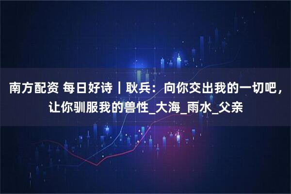 南方配资 每日好诗｜耿兵：向你交出我的一切吧，让你驯服我的兽性_大海_雨水_父亲
