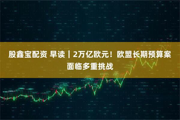 股鑫宝配资 早读｜2万亿欧元！欧盟长期预算案面临多重挑战