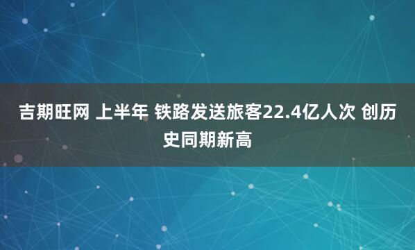 吉期旺网 上半年 铁路发送旅客22.4亿人次 创历史同期新高
