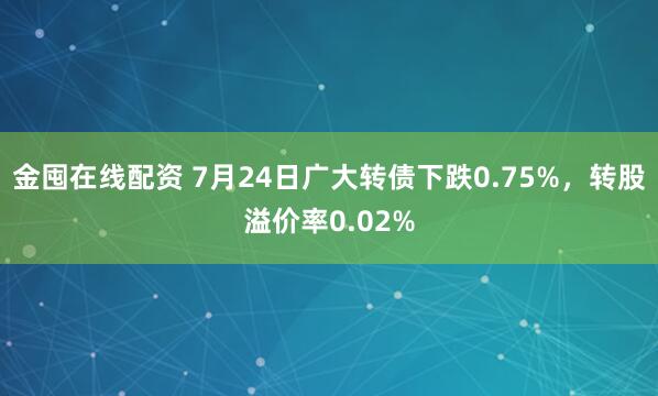 金囤在线配资 7月24日广大转债下跌0.75%，转股溢价率0.02%
