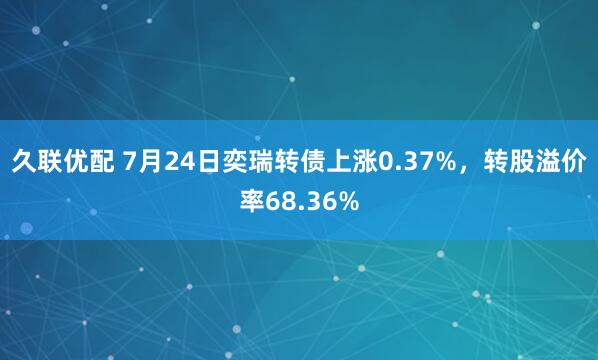 久联优配 7月24日奕瑞转债上涨0.37%，转股溢价率68.36%