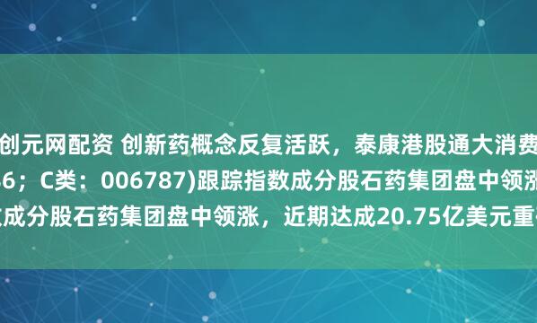 创元网配资 创新药概念反复活跃，泰康港股通大消费指数(A类：006786；C类：006787)跟踪指数成分股石药集团盘中领涨，近期达成20.75亿美元重磅合作