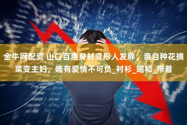 金牛网配资 山口百惠身材变形人发胖，亲自种花摘菜变主妇，唯有爱情不可负_衬衫_昭和_带着