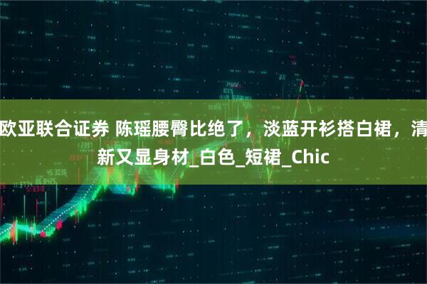 欧亚联合证券 陈瑶腰臀比绝了，淡蓝开衫搭白裙，清新又显身材_白色_短裙_Chic