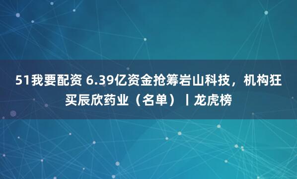 51我要配资 6.39亿资金抢筹岩山科技，机构狂买辰欣药业（名单）丨龙虎榜