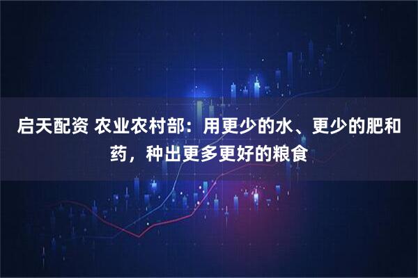 启天配资 农业农村部：用更少的水、更少的肥和药，种出更多更好的粮食