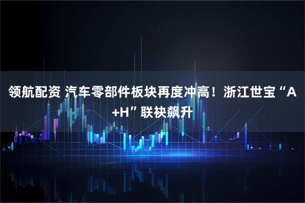 领航配资 汽车零部件板块再度冲高！浙江世宝“A+H”联袂飙升