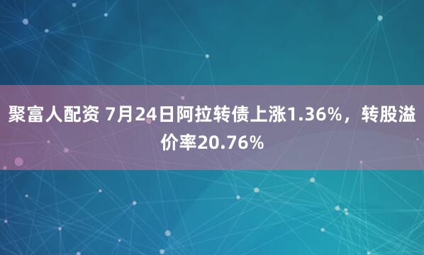 聚富人配资 7月24日阿拉转债上涨1.36%，转股溢价率20.76%