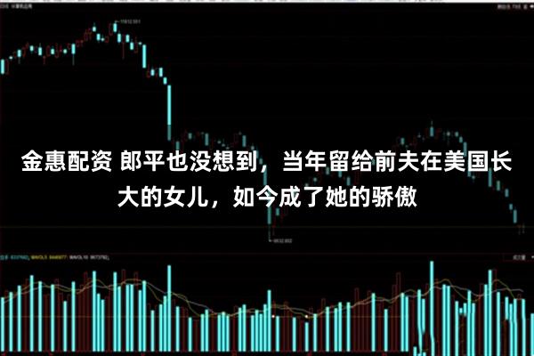 金惠配资 郎平也没想到，当年留给前夫在美国长大的女儿，如今成了她的骄傲