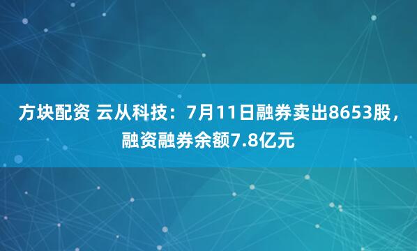 方块配资 云从科技：7月11日融券卖出8653股，融资融券余额7.8亿元