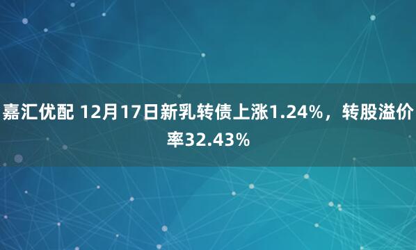 嘉汇优配 12月17日新乳转债上涨1.24%，转股溢价率32.43%
