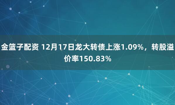 金篮子配资 12月17日龙大转债上涨1.09%，转股溢价率150.83%